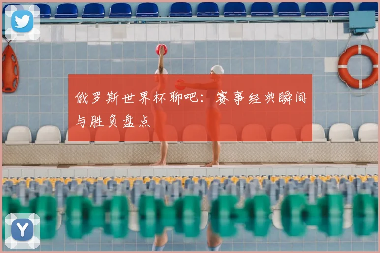 俄罗斯世界杯聊吧:赛事经典瞬间与胜负盘点