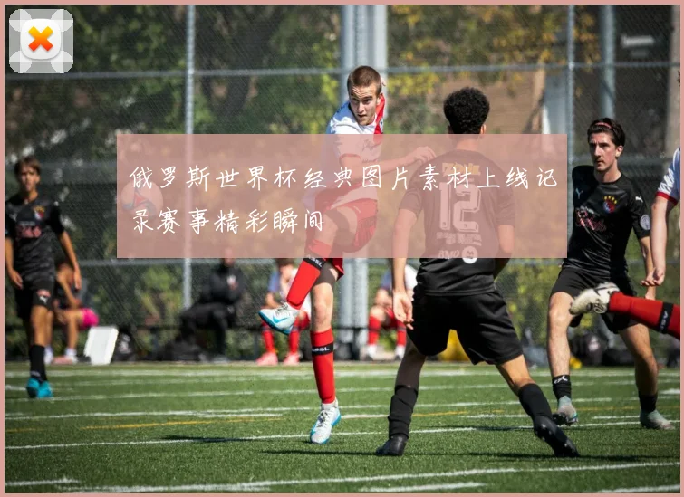 俄罗斯世界杯经典图片素材上线记录赛事精彩瞬间