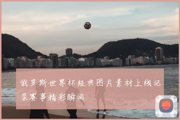 俄罗斯世界杯经典图片素材上线记录赛事精彩瞬间