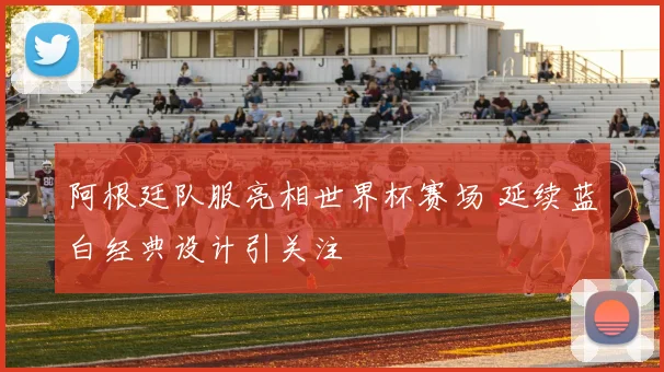 阿根廷队服亮相世界杯赛场 延续蓝白经典设计引关注