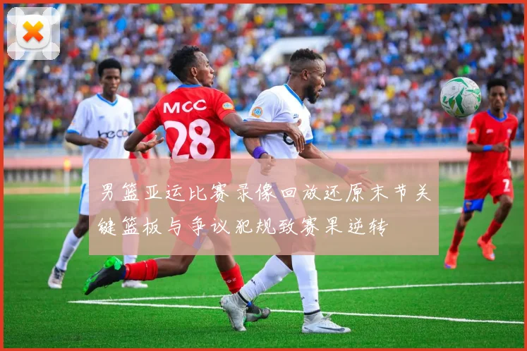 男篮亚运比赛录像回放还原末节关键篮板与争议犯规致赛果逆转