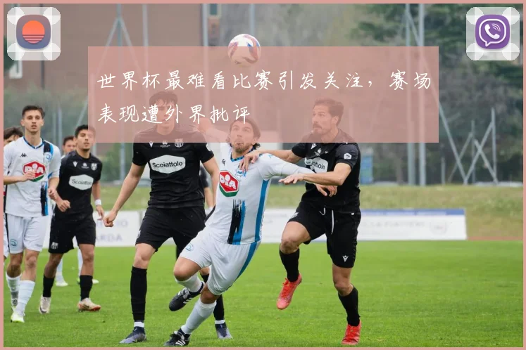 世界杯最难看比赛引发关注,赛场表现遭外界批评