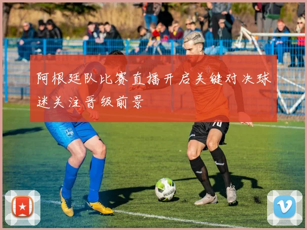 阿根廷队比赛直播开启关键对决球迷关注晋级前景