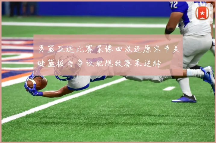 男篮亚运比赛录像回放还原末节关键篮板与争议犯规致赛果逆转