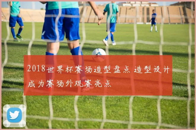 2018世界杯赛场造型盘点 造型设计成为赛场外观赛亮点