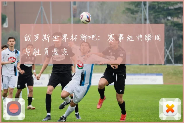 俄罗斯世界杯聊吧:赛事经典瞬间与胜负盘点