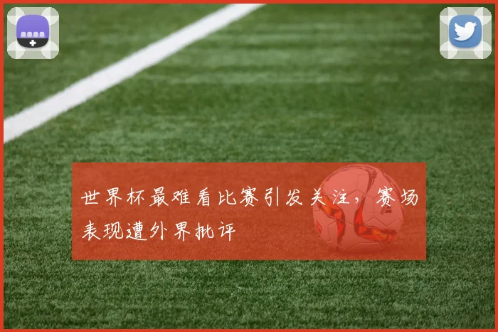 世界杯最难看比赛引发关注,赛场表现遭外界批评