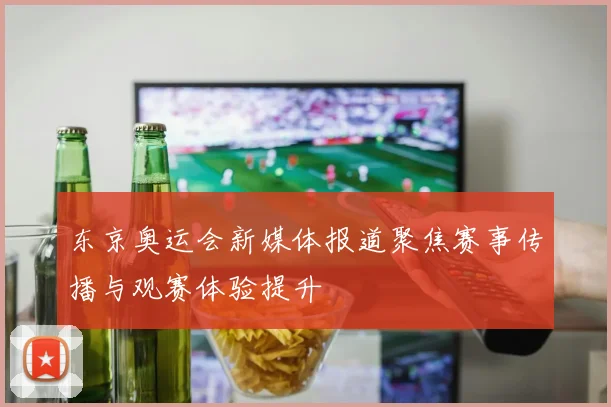东京奥运会新媒体报道聚焦赛事传播与观赛体验提升
