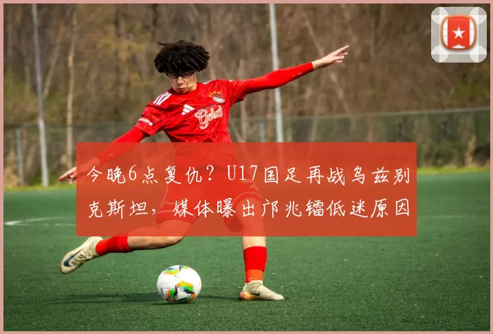今晚6点复仇？U17国足再战乌兹别克斯坦，媒体曝出邝兆镭低迷原因