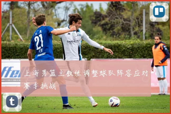 上海男篮主教练调整球队阵容应对赛季挑战