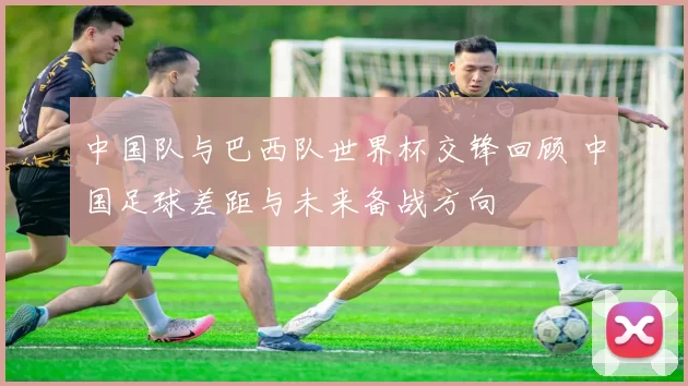 中国队与巴西队世界杯交锋回顾 中国足球差距与未来备战方向