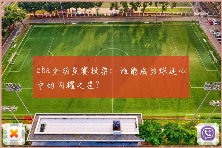 cba全明星赛投票:谁能成为球迷心中的闪耀之星?