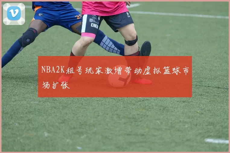 NBA2K租号玩家激增带动虚拟篮球市场扩张