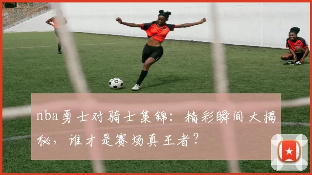 nba勇士对骑士集锦:精彩瞬间大揭秘,谁才是赛场真王者?