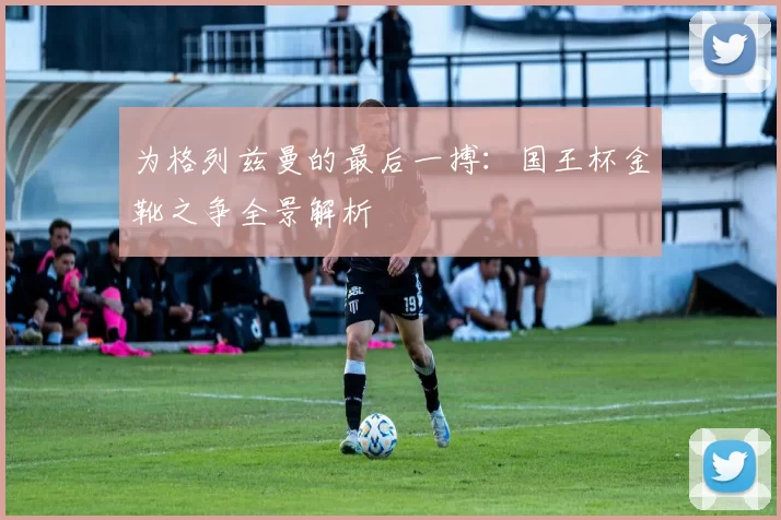 为格列兹曼的最后一搏：国王杯金靴之争全景解析