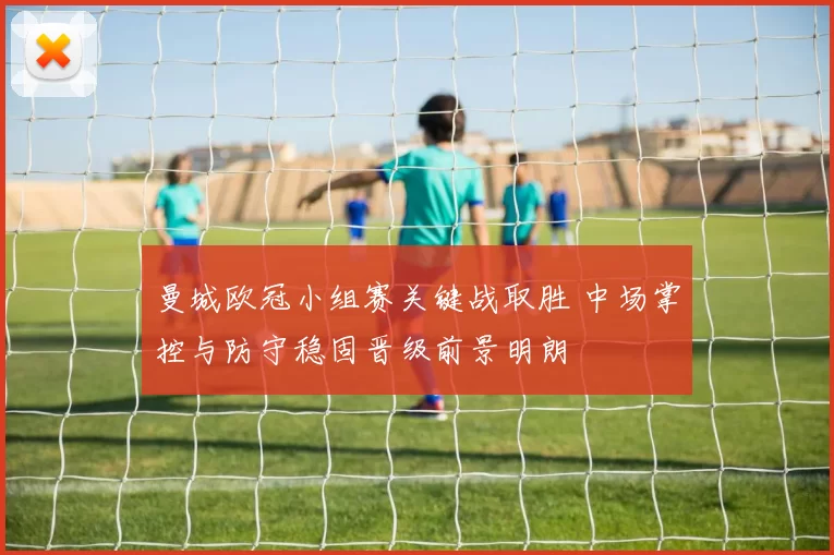 曼城欧冠小组赛关键战取胜 中场掌控与防守稳固晋级前景明朗