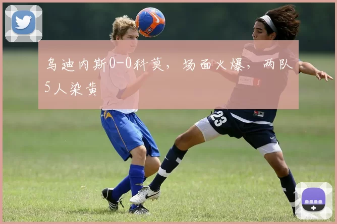 乌迪内斯0-0科莫,场面火爆,两队5人染黄