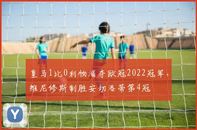 皇马1比0利物浦夺欧冠2022冠军，维尼修斯制胜安切洛蒂第4冠