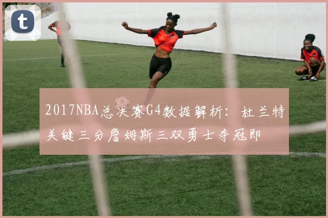 2017NBA总决赛G4数据解析：杜兰特关键三分詹姆斯三双勇士夺冠即
