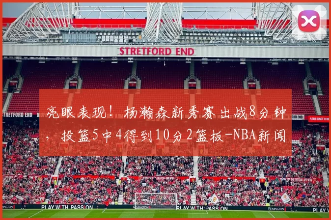 亮眼表现！杨瀚森新秀赛出战8分钟，投篮5中4得到10分2篮板-NBA新闻