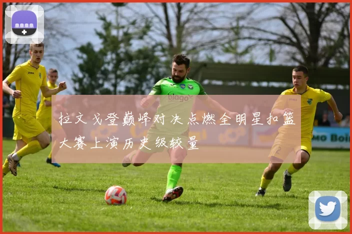 拉文戈登巅峰对决点燃全明星扣篮大赛上演历史级较量