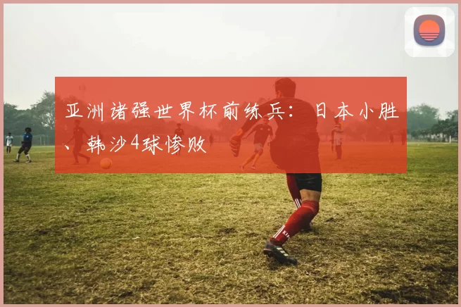 亚洲诸强世界杯前练兵：日本小胜、韩沙4球惨败
