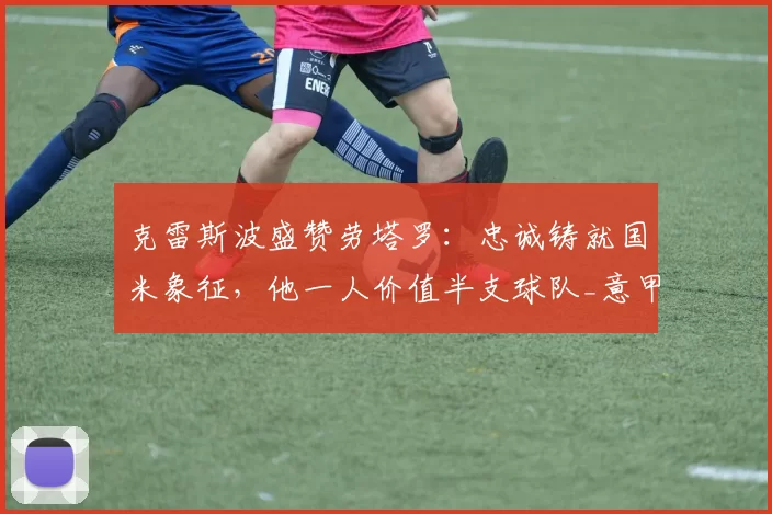 克雷斯波盛赞劳塔罗：忠诚铸就国米象征，他一人价值半支球队_意甲_欧冠_欧冠