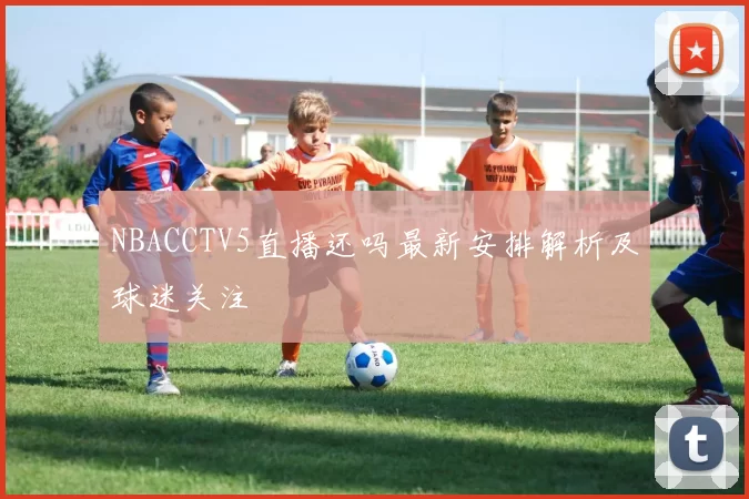 NBACCTV5直播还吗最新安排解析及球迷关注