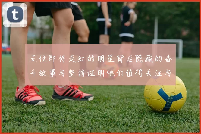 五位即将走红的明星背后隐藏的奋斗故事与坚持证明他们值得关注与期待