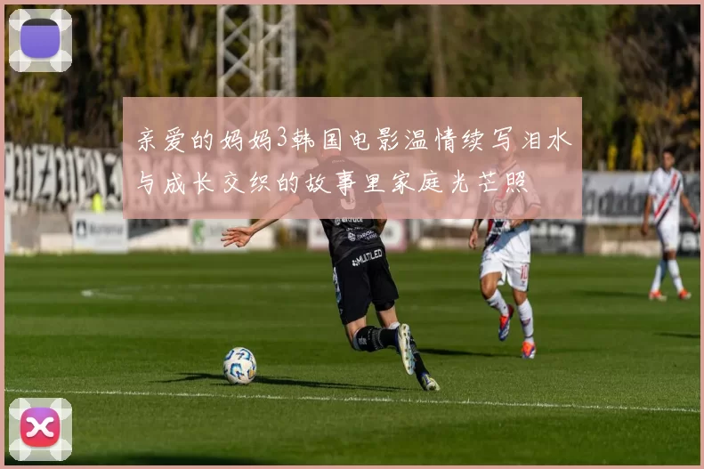 亲爱的妈妈3韩国电影温情续写泪水与成长交织的故事里家庭光芒照