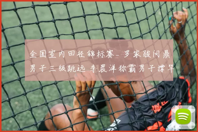 全国室内田径锦标赛_ 罗家骏问鼎男子三级跳远 李晨洋称霸男子撑竿跳高