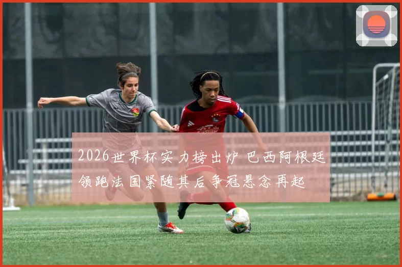 2026世界杯实力榜出炉 巴西阿根廷领跑法国紧随其后争冠悬念再起