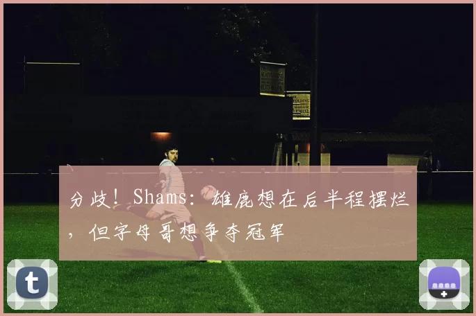 分歧!Shams:雄鹿想在后半程摆烂,但字母哥想争夺冠军