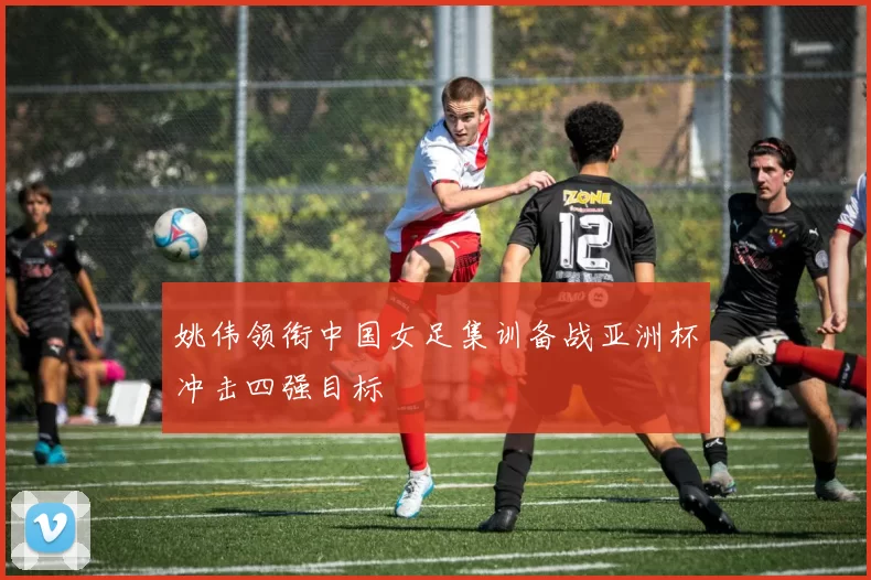 姚伟领衔中国女足集训备战亚洲杯冲击四强目标