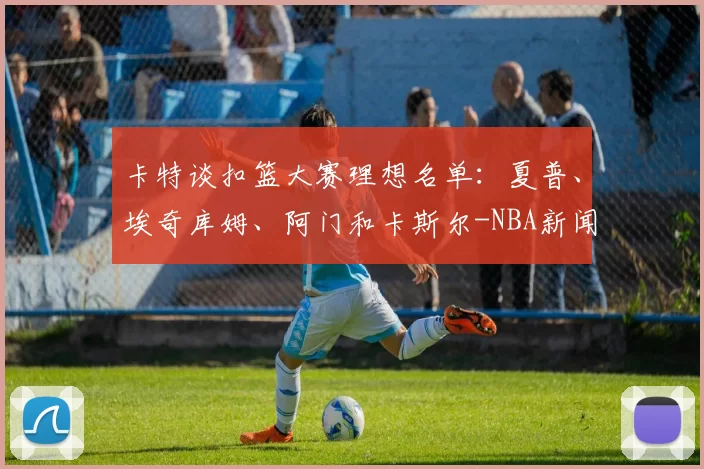 卡特谈扣篮大赛理想名单:夏普、埃奇库姆、阿门和卡斯尔-NBA新闻