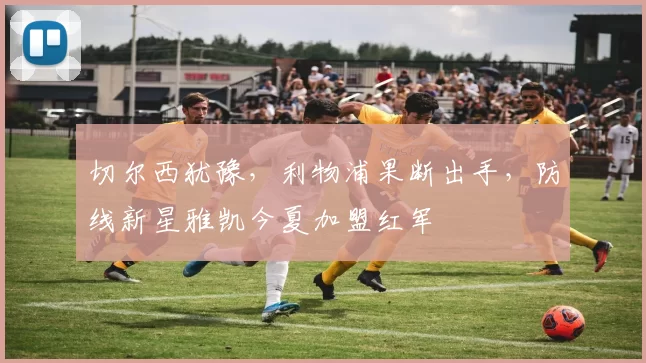 切尔西犹豫，利物浦果断出手，防线新星雅凯今夏加盟红军