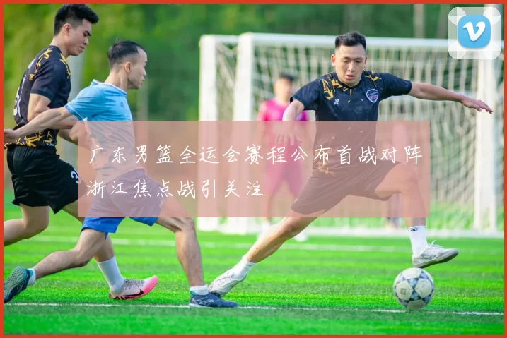 广东男篮全运会赛程公布首战对阵浙江焦点战引关注