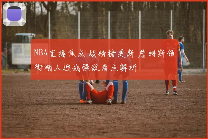 NBA直播焦点 战绩榜更新 詹姆斯领衔湖人迎战强敌看点解析