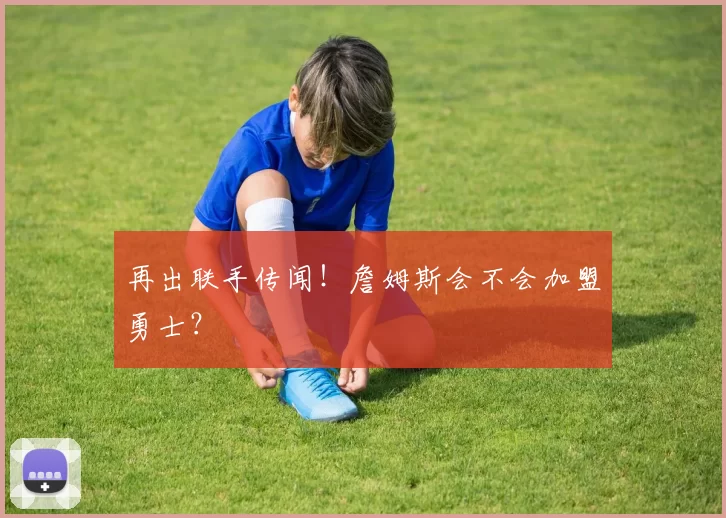 再出联手传闻！詹姆斯会不会加盟勇士？