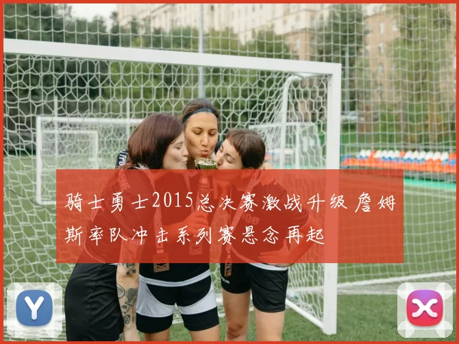 骑士勇士2015总决赛激战升级 詹姆斯率队冲击系列赛悬念再起