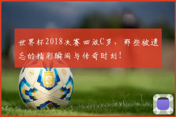 世界杯2018决赛回放C罗，那些被遗忘的精彩瞬间与传奇时刻！