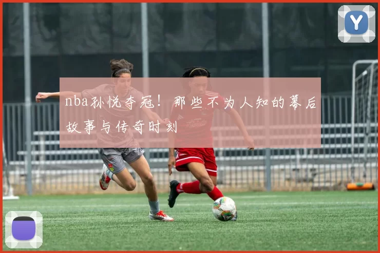nba孙悦夺冠！那些不为人知的幕后故事与传奇时刻