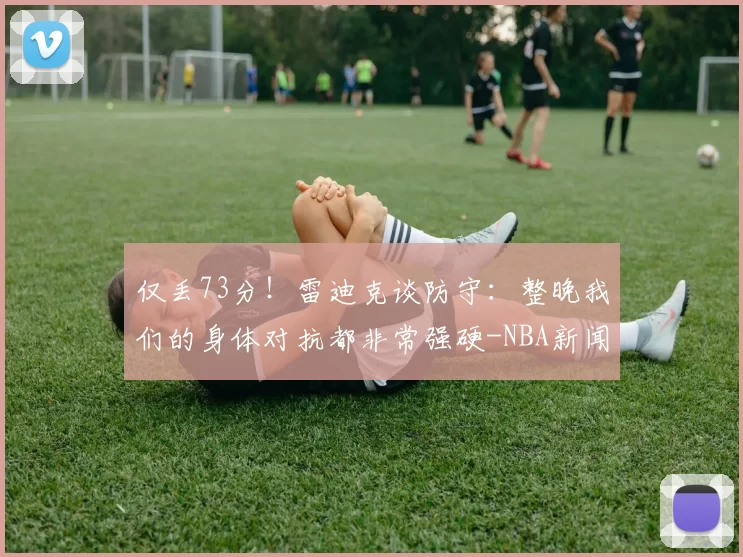 仅丢73分！雷迪克谈防守：整晚我们的身体对抗都非常强硬-NBA新闻