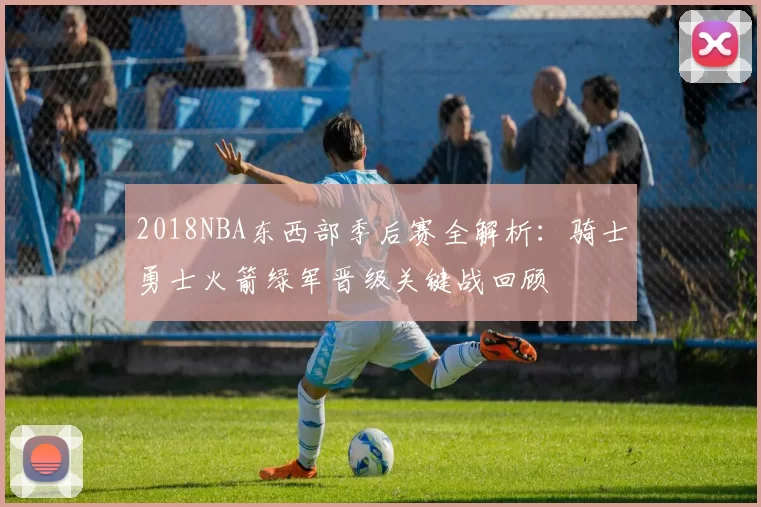 2018NBA东西部季后赛全解析:骑士勇士火箭绿军晋级关键战回顾