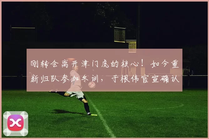 刚转会离开津门虎的核心!如今重新归队参加冬训,于根伟官宣确认