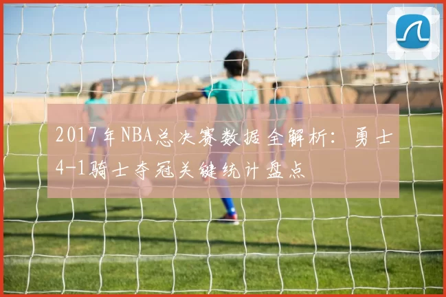2017年NBA总决赛数据全解析：勇士4-1骑士夺冠关键统计盘点