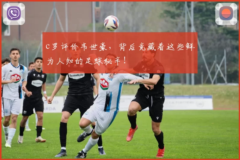 c罗评价韦世豪，背后竟藏着这些鲜为人知的足球秘辛！