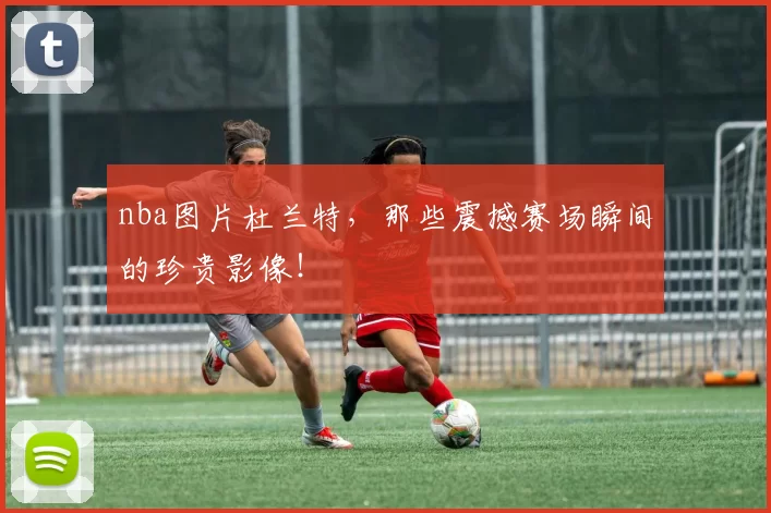 nba图片杜兰特，那些震撼赛场瞬间的珍贵影像！