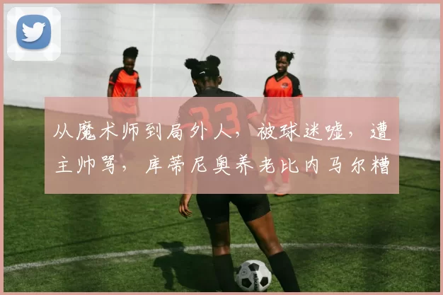 从魔术师到局外人，被球迷嘘，遭主帅骂，库蒂尼奥养老比内马尔糟