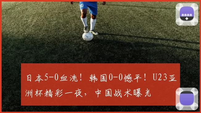 日本5-0血洗！韩国0-0憾平！U23亚洲杯精彩一夜，中国战术曝光